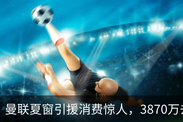 曼联夏窗引援消费惊人，3870万去向成谜